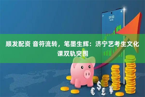 顺发配资 音符流转，笔墨生辉：济宁艺考生文化课双轨突围