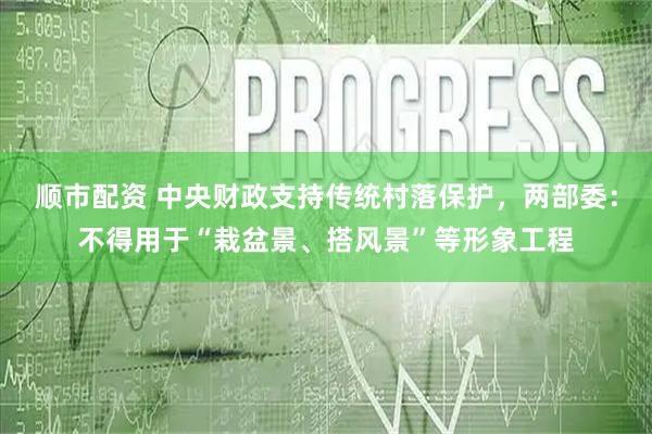 顺市配资 中央财政支持传统村落保护，两部委：不得用于“栽盆景、搭风景”等形象工程