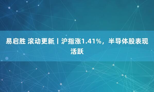 易启胜 滚动更新丨沪指涨1.41%，半导体股表现活跃