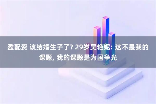 盈配资 该结婚生子了? 29岁吴艳妮: 这不是我的课题, 我的课题是为国争光