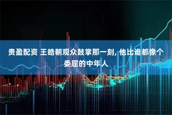 贵盈配资 王皓朝观众鼓掌那一刻, 他比谁都像个委屈的中年人
