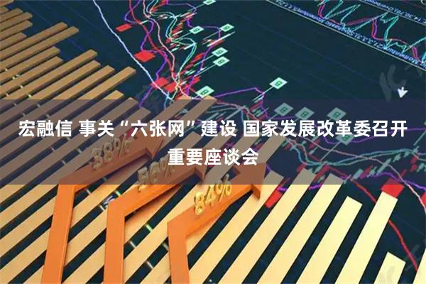 宏融信 事关“六张网”建设 国家发展改革委召开重要座谈会