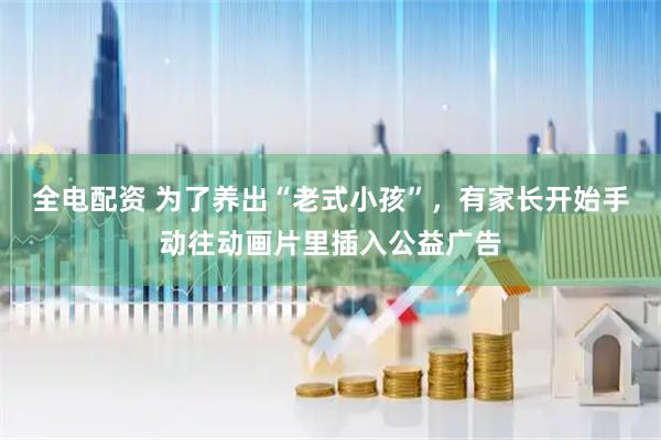 全电配资 为了养出“老式小孩”，有家长开始手动往动画片里插入公益广告