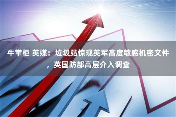 牛掌柜 英媒：垃圾站惊现英军高度敏感机密文件，英国防部高层介入调查