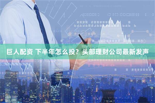 巨人配资 下半年怎么投？头部理财公司最新发声