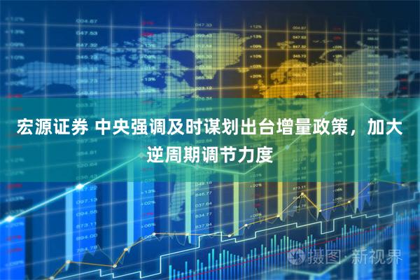 宏源证券 中央强调及时谋划出台增量政策，加大逆周期调节力度