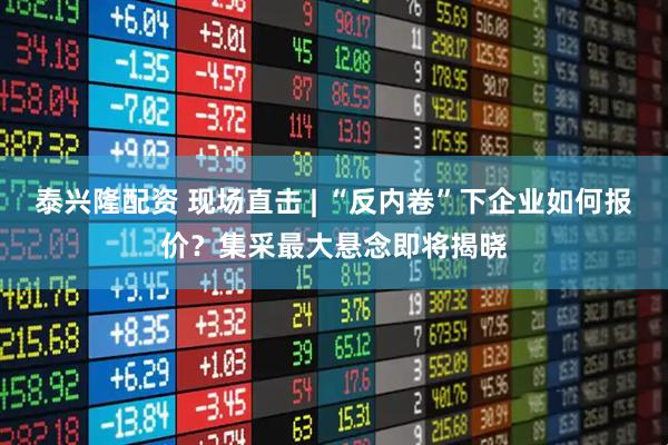 泰兴隆配资 现场直击 | “反内卷”下企业如何报价？集采最大悬念即将揭晓